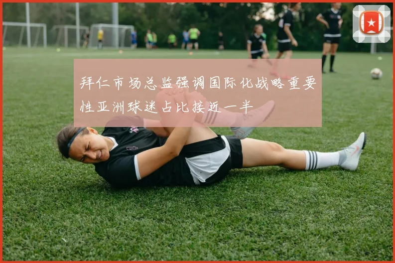 拜仁市场总监强调国际化战略重要性亚洲球迷占比接近一半