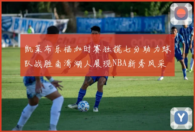 凯莱布乐福加时赛独揽七分助力球队战胜南湾湖人展现NBA新秀风采