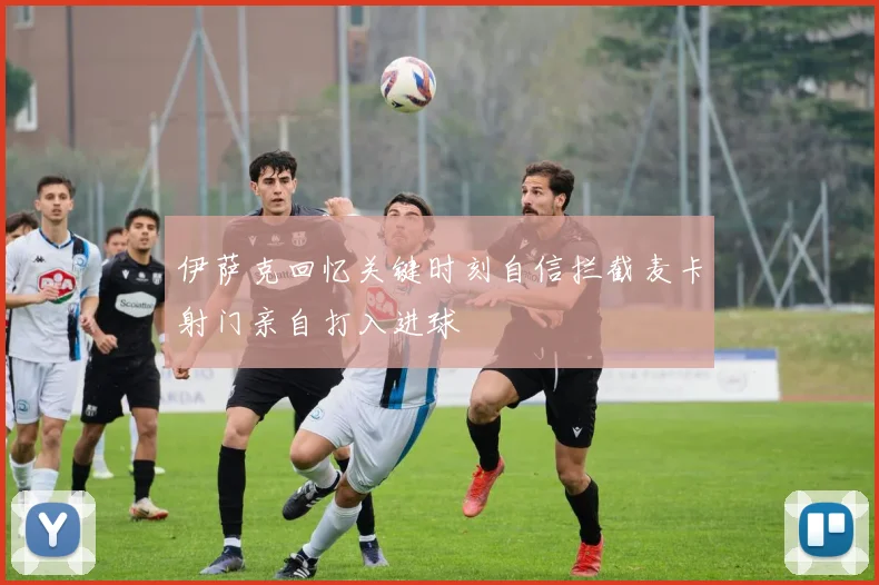 伊萨克回忆关键时刻自信拦截麦卡射门亲自打入进球