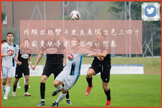 内维尔称赞卡里克表现出色三四个月前曼联争夺第三难以想象