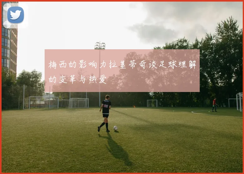 梅西的影响力拉基蒂奇谈足球理解的变革与热爱
