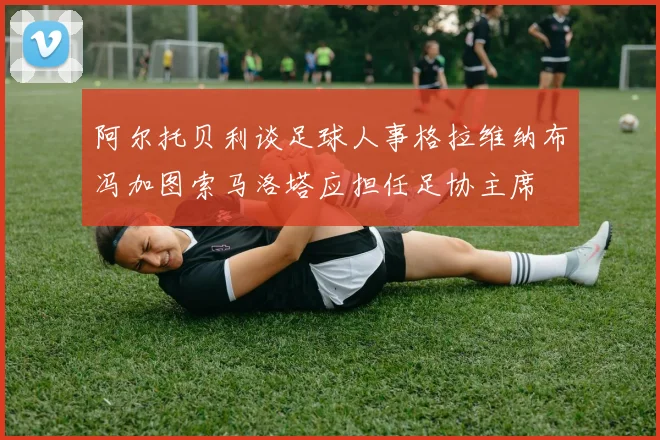 阿尔托贝利谈足球人事格拉维纳布冯加图索马洛塔应担任足协主席