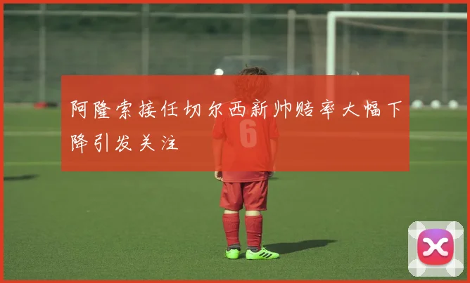 阿隆索接任切尔西新帅赔率大幅下降引发关注