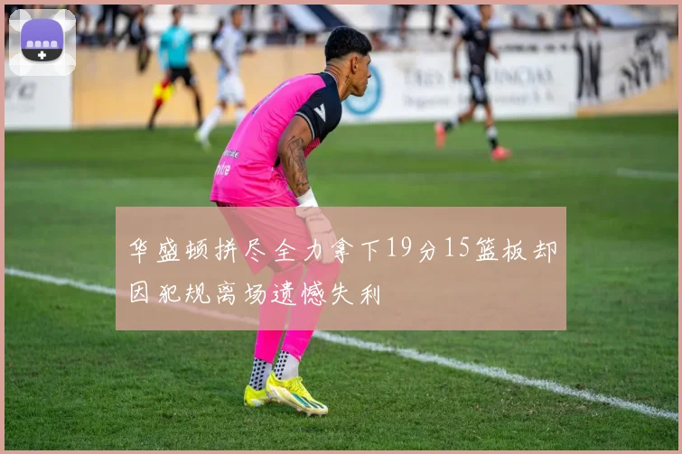 华盛顿拼尽全力拿下19分15篮板却因犯规离场遗憾失利