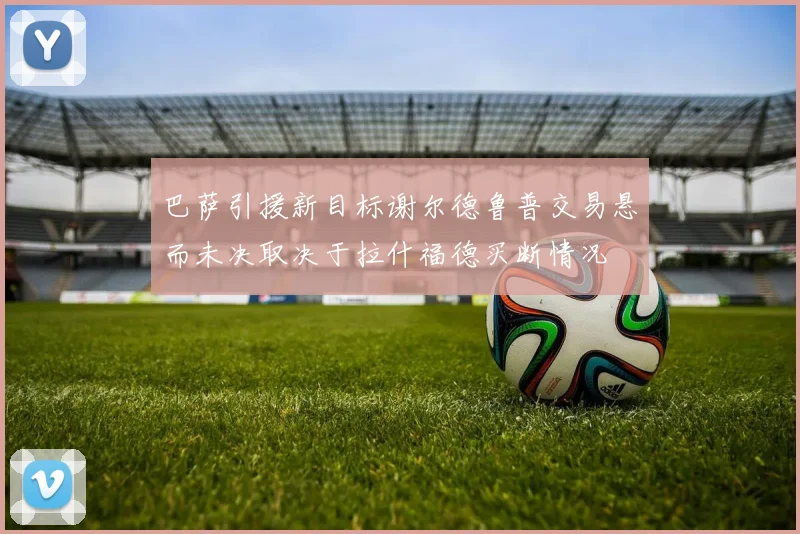 巴萨引援新目标谢尔德鲁普交易悬而未决取决于拉什福德买断情况