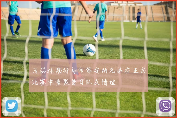 马瑟林期待与印第安纳兄弟在正式比赛中重聚昔日队友情谊
