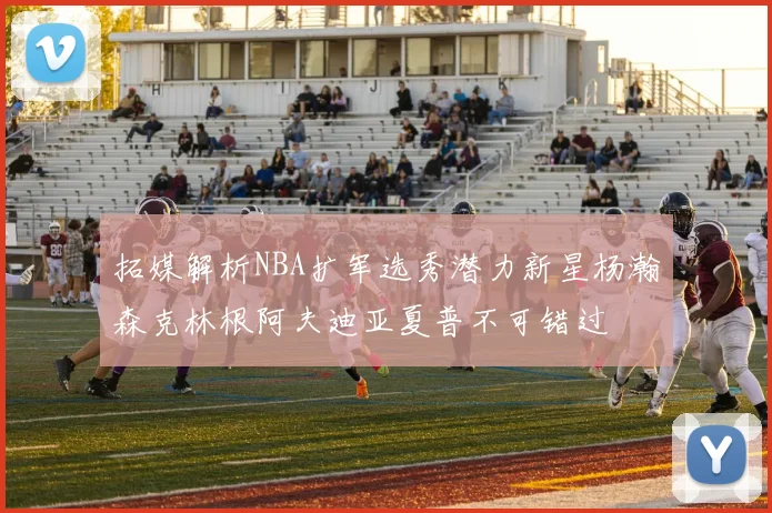 拓媒解析NBA扩军选秀潜力新星杨瀚森克林根阿夫迪亚夏普不可错过