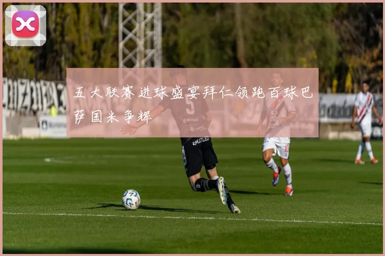 五大联赛进球盛宴拜仁领跑百球巴萨国米争辉