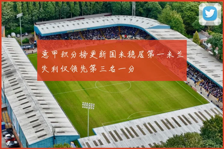 意甲积分榜更新国米稳居第一米兰失利仅领先第三名一分