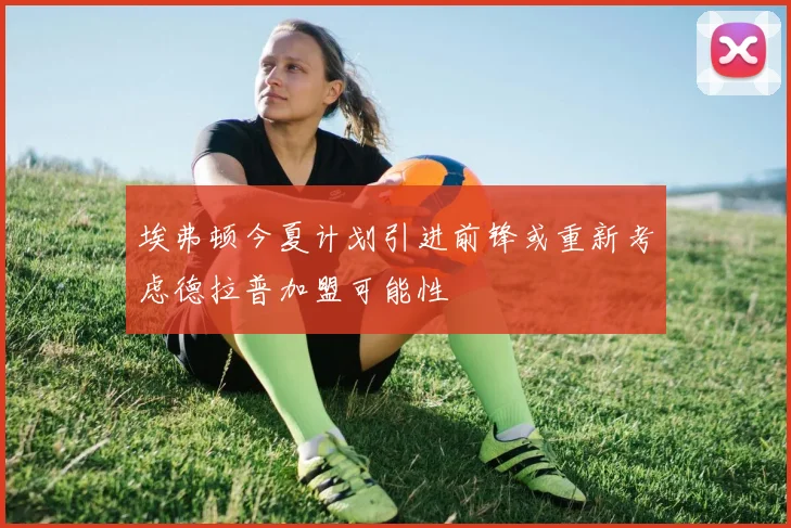 埃弗顿今夏计划引进前锋或重新考虑德拉普加盟可能性