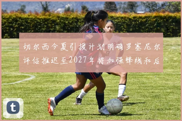 切尔西今夏引援计划明确罗塞尼尔评估推迟至2027年将加强锋线和后防线