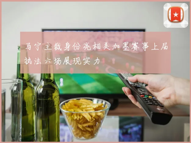 马宁主裁身份亮相美加墨赛事上届执法六场展现实力