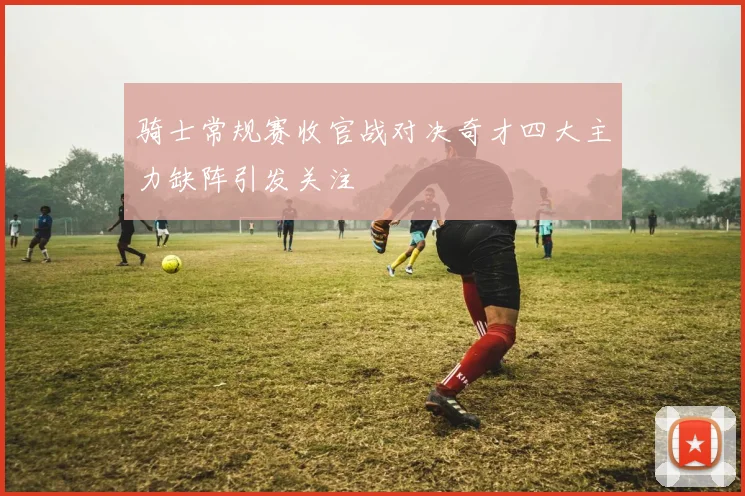 骑士常规赛收官战对决奇才四大主力缺阵引发关注