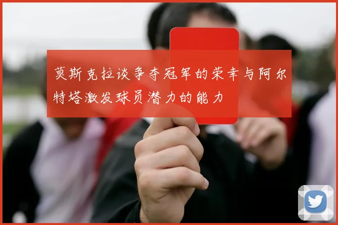 莫斯克拉谈争夺冠军的荣幸与阿尔特塔激发球员潜力的能力