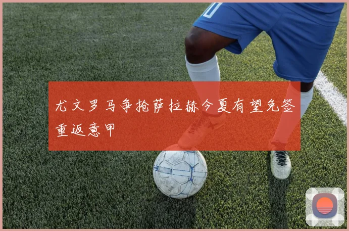 尤文罗马争抢萨拉赫今夏有望免签重返意甲