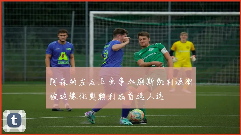 阿森纳左后卫竞争加剧斯凯利逐渐被边缘化奥赖利成首选人选
