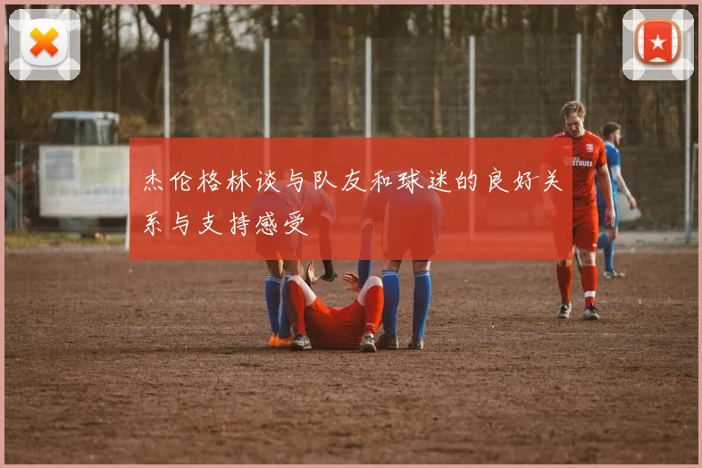 杰伦格林谈与队友和球迷的良好关系与支持感受