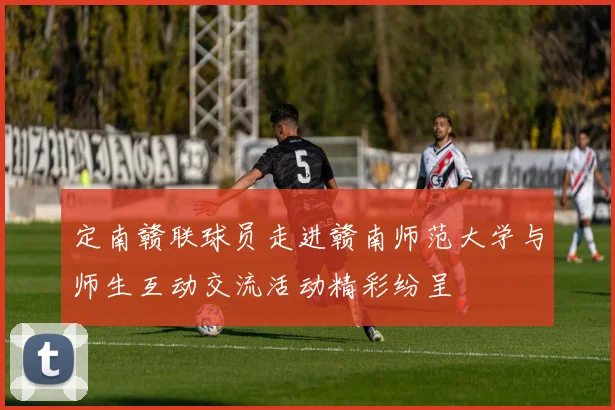 定南赣联球员走进赣南师范大学与师生互动交流活动精彩纷呈
