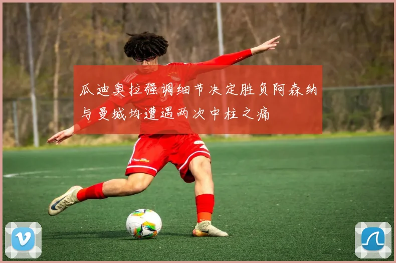 瓜迪奥拉强调细节决定胜负阿森纳与曼城均遭遇两次中柱之痛