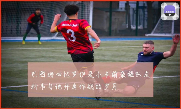 巴图姆回忆罗伊是小卡前最强队友科韦与他并肩作战的岁月