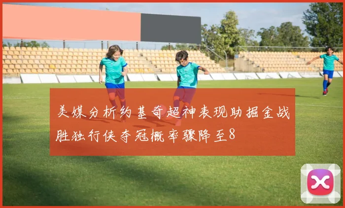 美媒分析约基奇超神表现助掘金战胜独行侠夺冠概率骤降至8