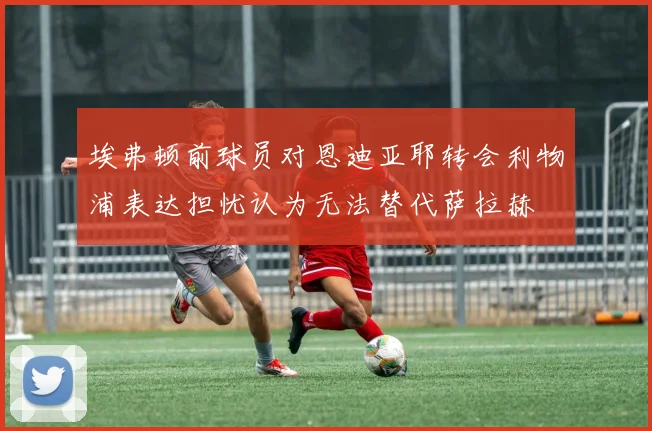 埃弗顿前球员对恩迪亚耶转会利物浦表达担忧认为无法替代萨拉赫
