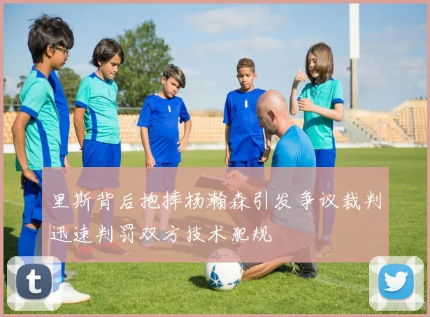 里斯背后抱摔杨瀚森引发争议裁判迅速判罚双方技术犯规