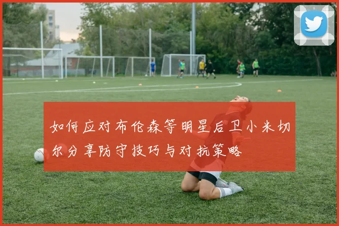 如何应对布伦森等明星后卫小米切尔分享防守技巧与对抗策略