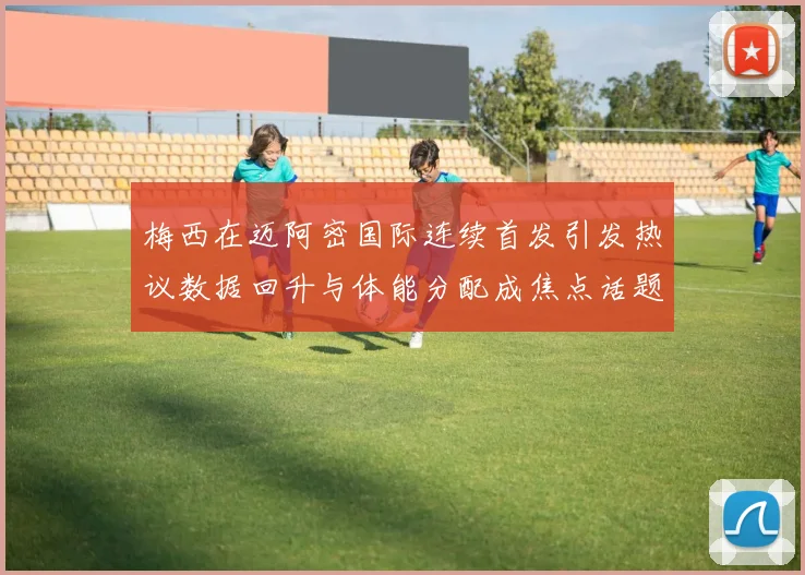 梅西在迈阿密国际连续首发引发热议数据回升与体能分配成焦点话题