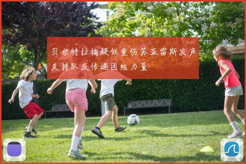 贝尔特拉梅疑似重伤苏亚雷斯发声支持队友传递团结力量